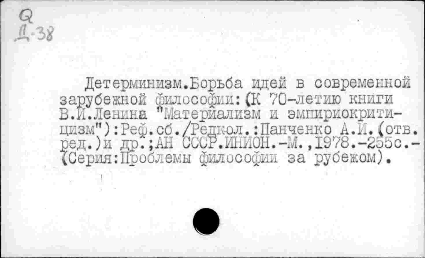 ﻿3
А
Детерминизм.Борьба идей в современной зарубежной философии:(К 70-летию книги В.И.Ленина "Материализм и эмпириокритицизм" ):Реф. сб. /Редкол.:Панченко А.И. (отв. ред.)и др?;АН СССР.ИНИОН.-М. ,1978.-255с.-(Серия:Проблемы философии за рубежом).
